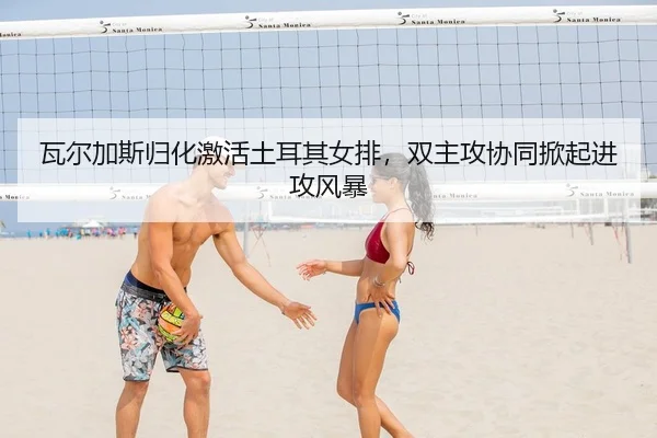 瓦尔加斯归化激活土耳其女排，双主攻协同掀起进攻风暴